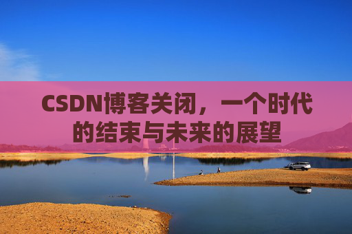 CSDN博客关闭，一个时代的结束与未来的展望